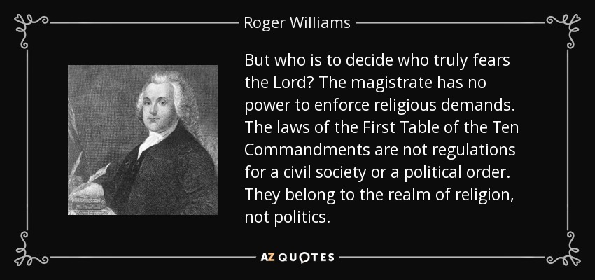 But who is to decide who truly fears the Lord? The magistrate has no power to enforce religious demands. The laws of the First Table of the Ten Commandments are not regulations for a civil society or a political order. They belong to the realm of religion, not politics. - Roger Williams