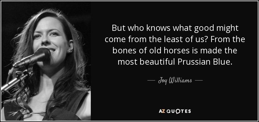 But who knows what good might come from the least of us? From the bones of old horses is made the most beautiful Prussian Blue. - Joy Williams