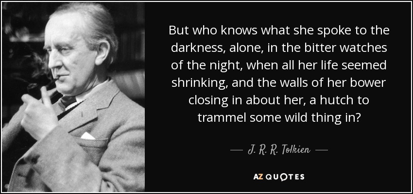 But who knows what she spoke to the darkness, alone, in the bitter watches of the night, when all her life seemed shrinking, and the walls of her bower closing in about her, a hutch to trammel some wild thing in? - J. R. R. Tolkien
