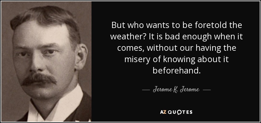 But who wants to be foretold the weather? It is bad enough when it comes, without our having the misery of knowing about it beforehand. - Jerome K. Jerome
