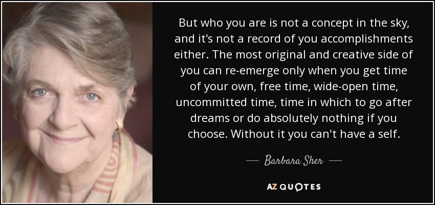 But who you are is not a concept in the sky, and it's not a record of you accomplishments either. The most original and creative side of you can re-emerge only when you get time of your own, free time, wide-open time, uncommitted time, time in which to go after dreams or do absolutely nothing if you choose. Without it you can't have a self. - Barbara Sher