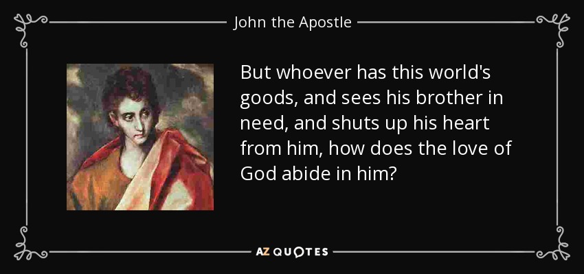 But whoever has this world's goods, and sees his brother in need, and shuts up his heart from him, how does the love of God abide in him? - John the Apostle