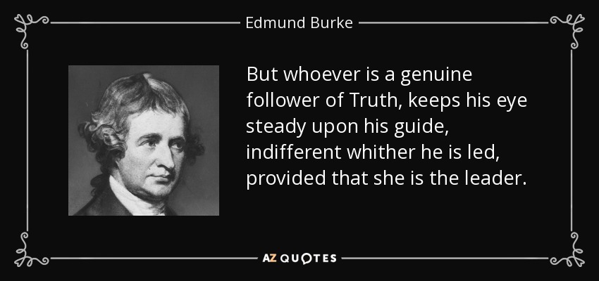 But whoever is a genuine follower of Truth, keeps his eye steady upon his guide, indifferent whither he is led, provided that she is the leader. - Edmund Burke