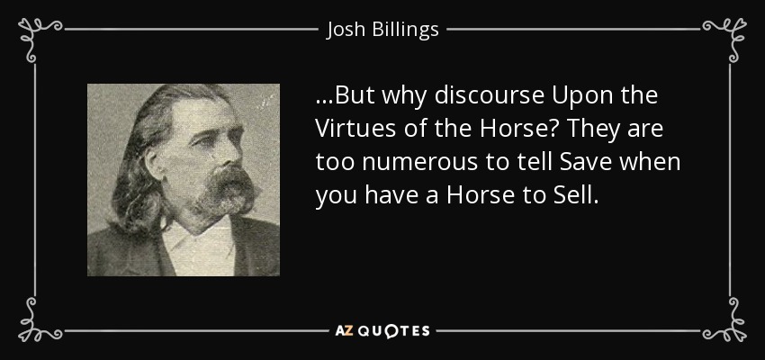 ...But why discourse Upon the Virtues of the Horse? They are too numerous to tell Save when you have a Horse to Sell. - Josh Billings