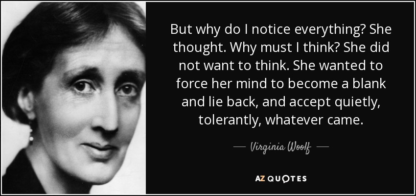 But why do I notice everything? She thought. Why must I think? She did not want to think. She wanted to force her mind to become a blank and lie back, and accept quietly, tolerantly, whatever came. - Virginia Woolf