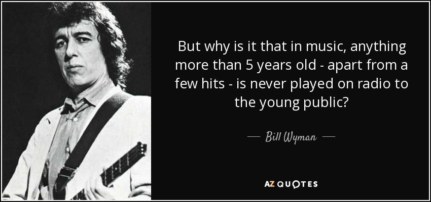 But why is it that in music, anything more than 5 years old - apart from a few hits - is never played on radio to the young public? - Bill Wyman