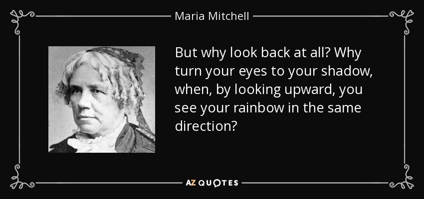 But why look back at all? Why turn your eyes to your shadow, when, by looking upward, you see your rainbow in the same direction? - Maria Mitchell