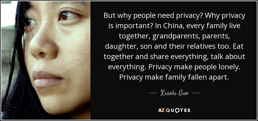 But why people need privacy? Why privacy is important? In China, every family live together, grandparents, parents, daughter, son and their relatives too. Eat together and share everything, talk about everything. Privacy make people lonely. Privacy make family fallen apart. - Xiaolu Guo