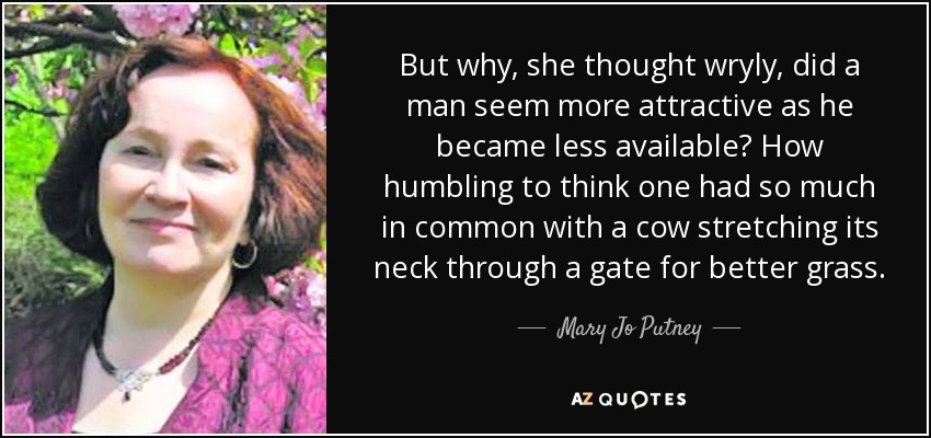 But why, she thought wryly, did a man seem more attractive as he became less available? How humbling to think one had so much in common with a cow stretching its neck through a gate for better grass. - Mary Jo Putney