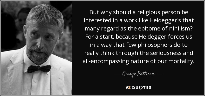 But why should a religious person be interested in a work like Heidegger's that many regard as the epitome of nihilism? For a start, because Heidegger forces us in a way that few philosophers do to really think through the seriousness and all-encompassing nature of our mortality. - George Pattison