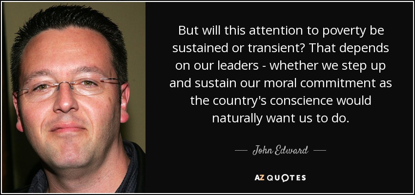 But will this attention to poverty be sustained or transient? That depends on our leaders - whether we step up and sustain our moral commitment as the country's conscience would naturally want us to do. - John Edward