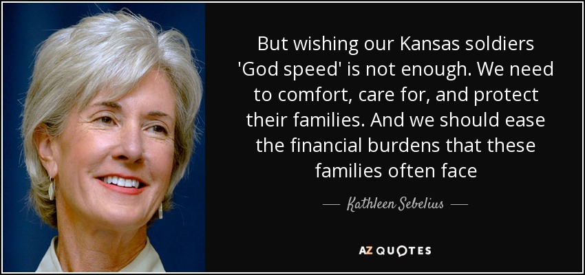 But wishing our Kansas soldiers 'God speed' is not enough. We need to comfort, care for, and protect their families. And we should ease the financial burdens that these families often face - Kathleen Sebelius