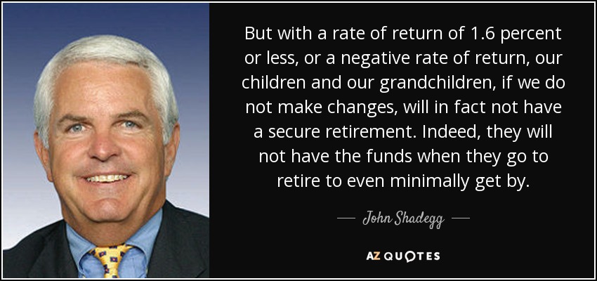 But with a rate of return of 1.6 percent or less, or a negative rate of return, our children and our grandchildren, if we do not make changes, will in fact not have a secure retirement. Indeed, they will not have the funds when they go to retire to even minimally get by. - John Shadegg