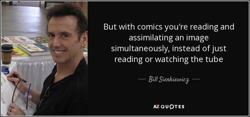 But with comics you're reading and assimilating an image simultaneously, instead of just reading or watching the tube - Bill Sienkiewicz