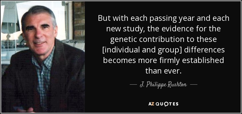 But with each passing year and each new study, the evidence for the genetic contribution to these [individual and group] differences becomes more firmly established than ever. - J. Philippe Rushton