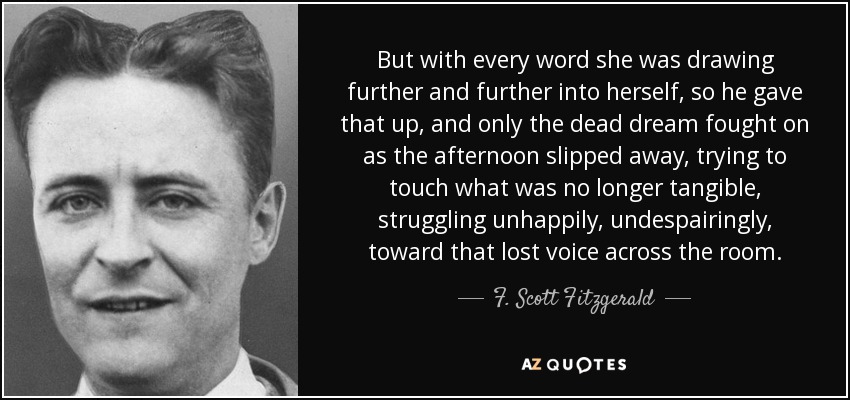 But with every word she was drawing further and further into herself, so he gave that up, and only the dead dream fought on as the afternoon slipped away, trying to touch what was no longer tangible, struggling unhappily, undespairingly, toward that lost voice across the room. - F. Scott Fitzgerald
