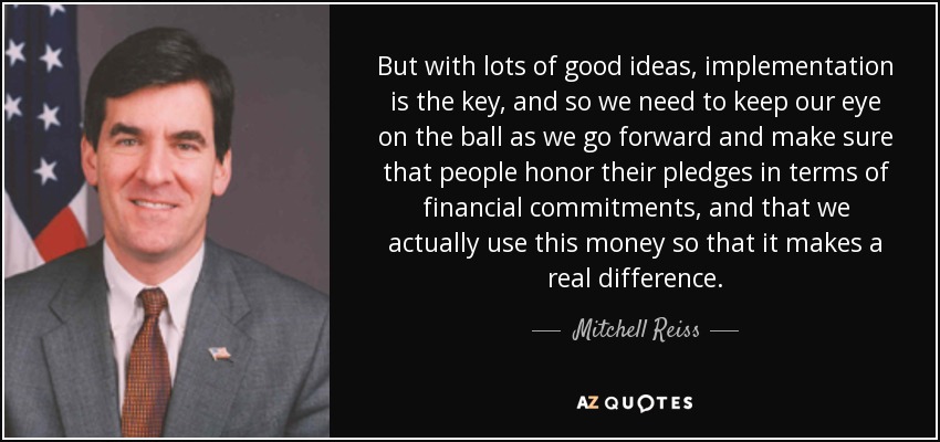 But with lots of good ideas, implementation is the key, and so we need to keep our eye on the ball as we go forward and make sure that people honor their pledges in terms of financial commitments, and that we actually use this money so that it makes a real difference. - Mitchell Reiss