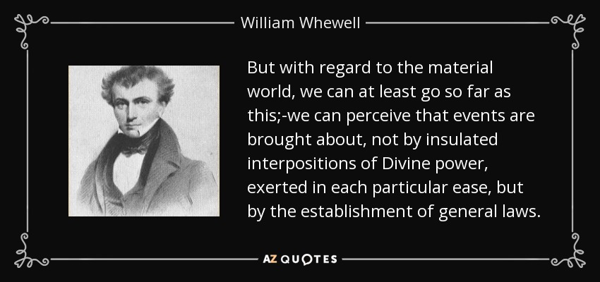 But with regard to the material world, we can at least go so far as this;-we can perceive that events are brought about, not by insulated interpositions of Divine power, exerted in each particular ease, but by the establishment of general laws. - William Whewell