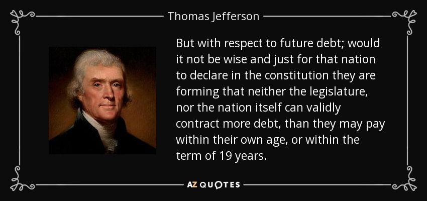 But with respect to future debt; would it not be wise and just for that nation to declare in the constitution they are forming that neither the legislature, nor the nation itself can validly contract more debt, than they may pay within their own age, or within the term of 19 years. - Thomas Jefferson