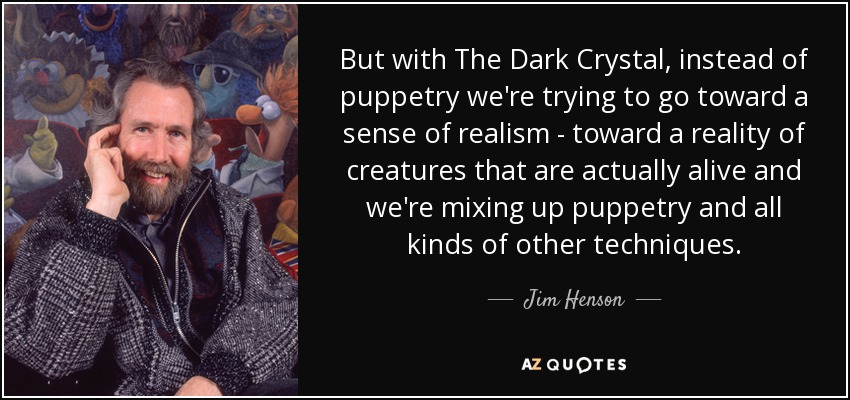But with The Dark Crystal, instead of puppetry we're trying to go toward a sense of realism - toward a reality of creatures that are actually alive and we're mixing up puppetry and all kinds of other techniques. - Jim Henson