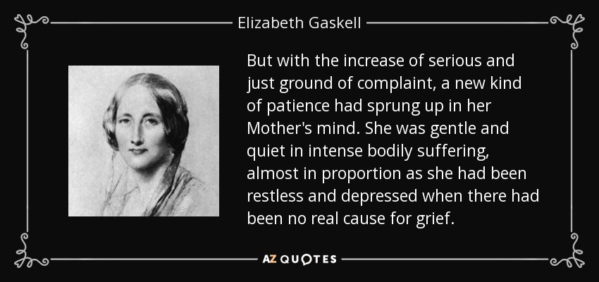 But with the increase of serious and just ground of complaint, a new kind of patience had sprung up in her Mother's mind. She was gentle and quiet in intense bodily suffering, almost in proportion as she had been restless and depressed when there had been no real cause for grief. - Elizabeth Gaskell