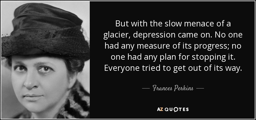 But with the slow menace of a glacier, depression came on. No one had any measure of its progress; no one had any plan for stopping it. Everyone tried to get out of its way. - Frances Perkins