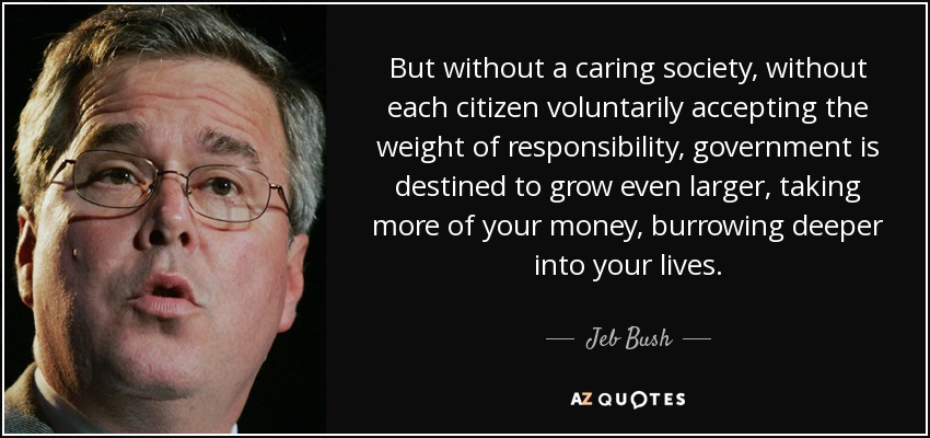But without a caring society, without each citizen voluntarily accepting the weight of responsibility, government is destined to grow even larger, taking more of your money, burrowing deeper into your lives. - Jeb Bush