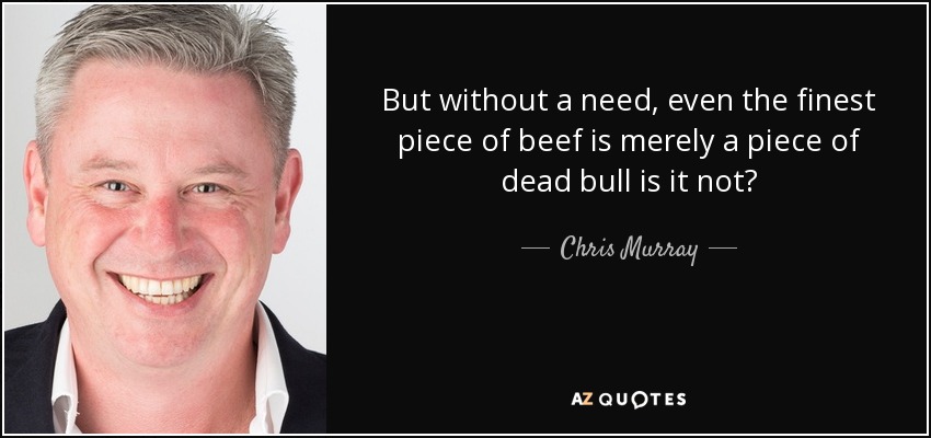 But without a need, even the finest piece of beef is merely a piece of dead bull is it not? - Chris Murray