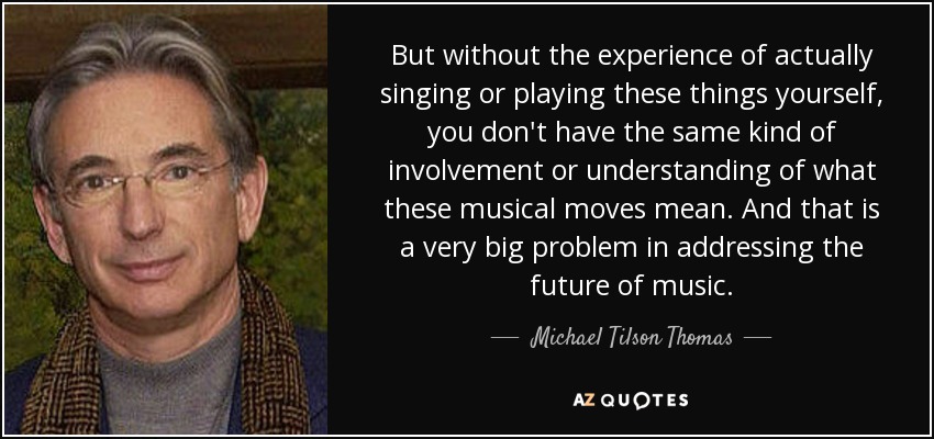 But without the experience of actually singing or playing these things yourself, you don't have the same kind of involvement or understanding of what these musical moves mean. And that is a very big problem in addressing the future of music. - Michael Tilson Thomas