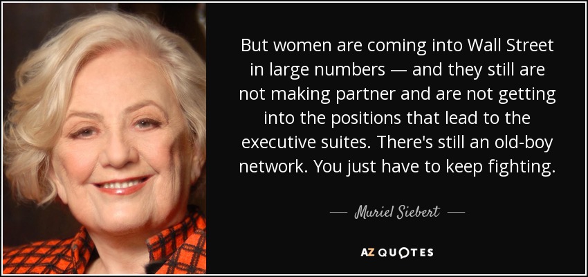But women are coming into Wall Street in large numbers — and they still are not making partner and are not getting into the positions that lead to the executive suites. There's still an old-boy network. You just have to keep fighting. - Muriel Siebert