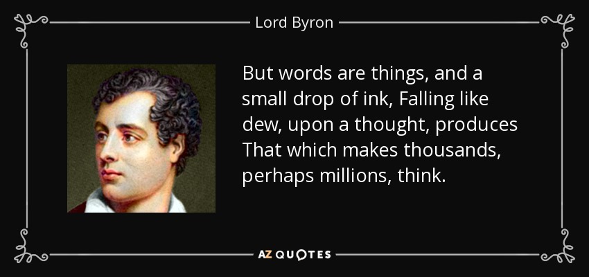 But words are things, and a small drop of ink, Falling like dew, upon a thought, produces That which makes thousands, perhaps millions, think. - Lord Byron