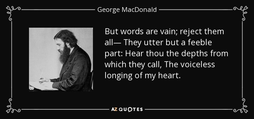 But words are vain; reject them all— They utter but a feeble part: Hear thou the depths from which they call, The voiceless longing of my heart. - George MacDonald