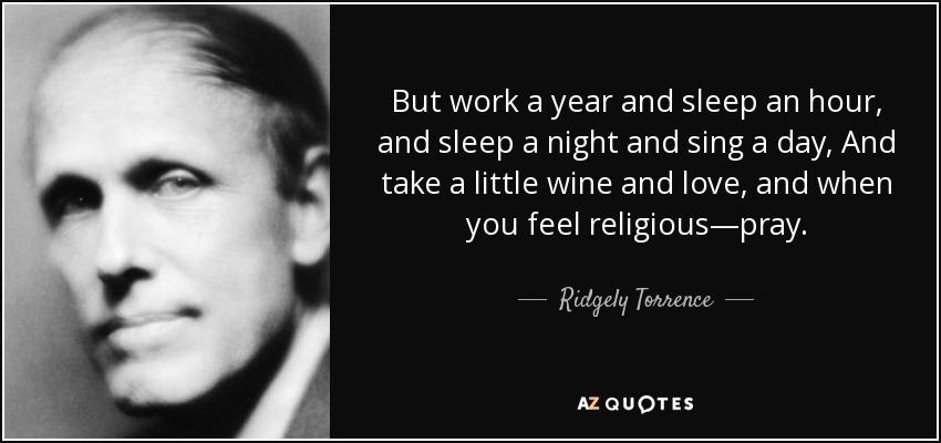 But work a year and sleep an hour, and sleep a night and sing a day, And take a little wine and love, and when you feel religious—pray. - Ridgely Torrence