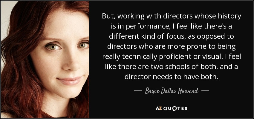 But, working with directors whose history is in performance, I feel like there's a different kind of focus, as opposed to directors who are more prone to being really technically proficient or visual. I feel like there are two schools of both, and a director needs to have both. - Bryce Dallas Howard