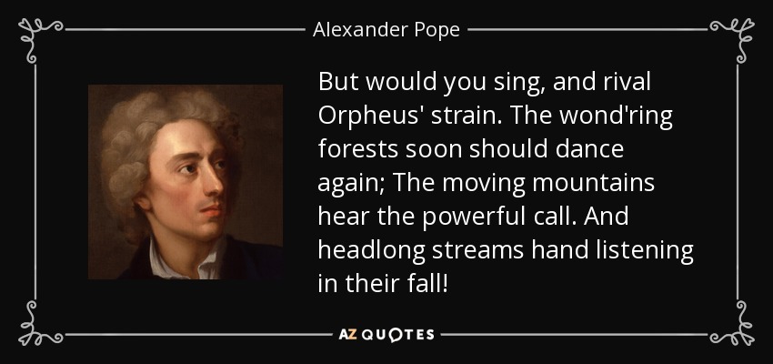 But would you sing, and rival Orpheus' strain. The wond'ring forests soon should dance again; The moving mountains hear the powerful call. And headlong streams hand listening in their fall! - Alexander Pope