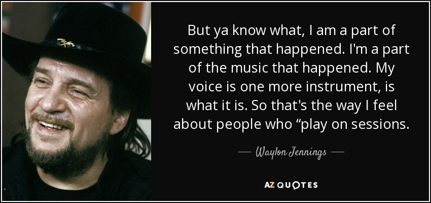 But ya know what, I am a part of something that happened. I'm a part of the music that happened. My voice is one more instrument, is what it is. So that's the way I feel about people who “play on sessions. - Waylon Jennings