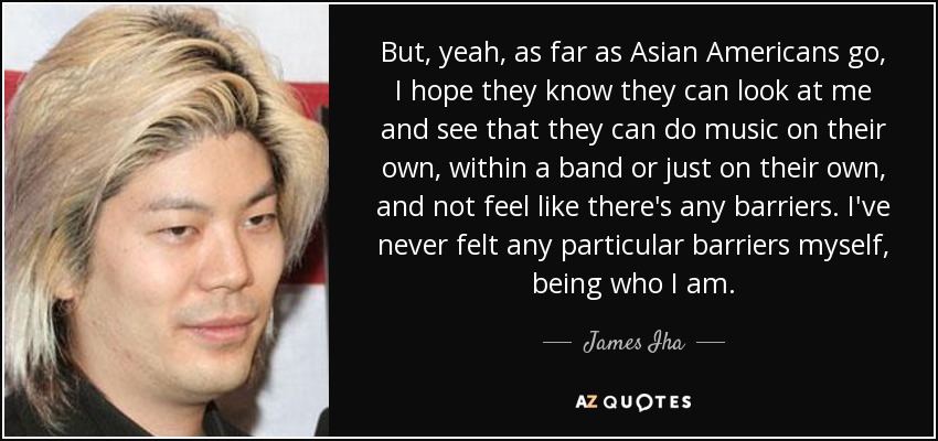 But, yeah, as far as Asian Americans go, I hope they know they can look at me and see that they can do music on their own, within a band or just on their own, and not feel like there's any barriers. I've never felt any particular barriers myself, being who I am. - James Iha