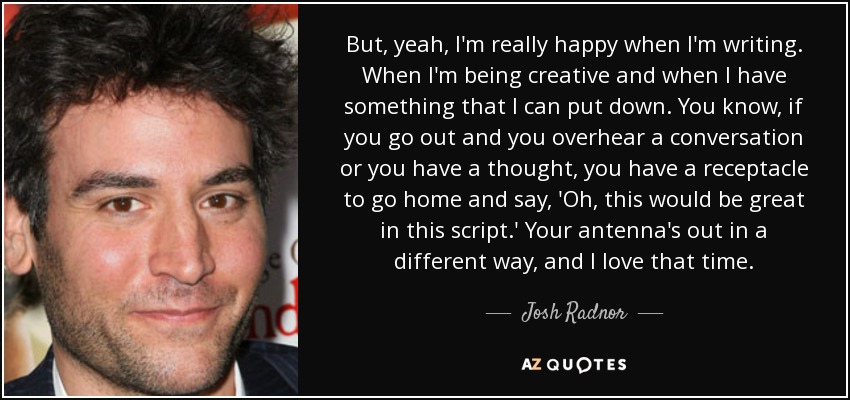 But, yeah, I'm really happy when I'm writing. When I'm being creative and when I have something that I can put down. You know, if you go out and you overhear a conversation or you have a thought, you have a receptacle to go home and say, 'Oh, this would be great in this script.' Your antenna's out in a different way, and I love that time. - Josh Radnor