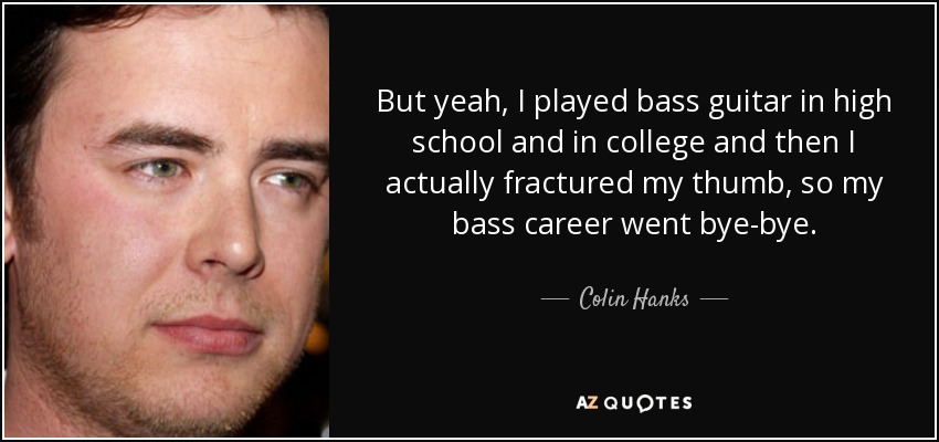 But yeah, I played bass guitar in high school and in college and then I actually fractured my thumb, so my bass career went bye-bye. - Colin Hanks