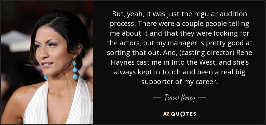 But, yeah, it was just the regular audition process. There were a couple people telling me about it and that they were looking for the actors, but my manager is pretty good at sorting that out. And, (casting director) Rene Haynes cast me in Into the West, and she's always kept in touch and been a real big supporter of my career. - Tinsel Korey