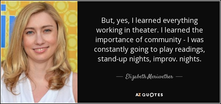 But, yes, I learned everything working in theater. I learned the importance of community - I was constantly going to play readings, stand-up nights, improv. nights. - Elizabeth Meriwether