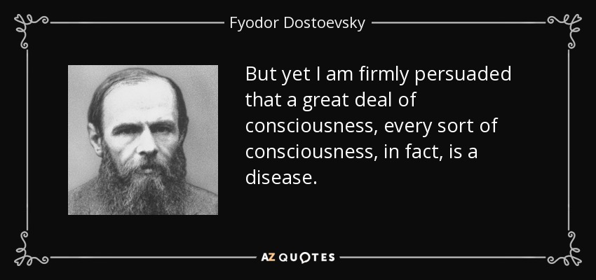 But yet I am firmly persuaded that a great deal of consciousness, every sort of consciousness, in fact, is a disease. - Fyodor Dostoevsky