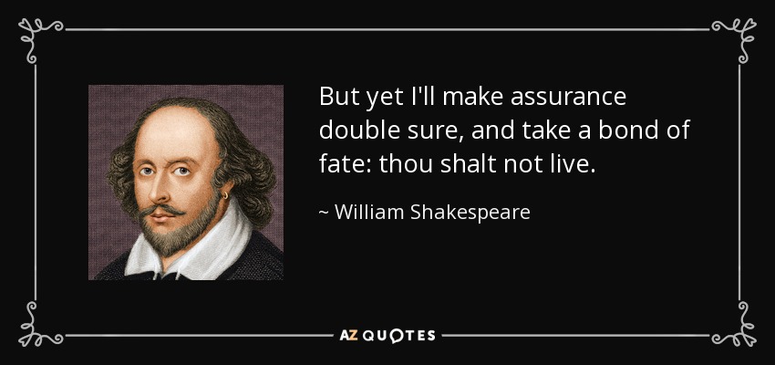 But yet I'll make assurance double sure, and take a bond of fate: thou shalt not live. - William Shakespeare