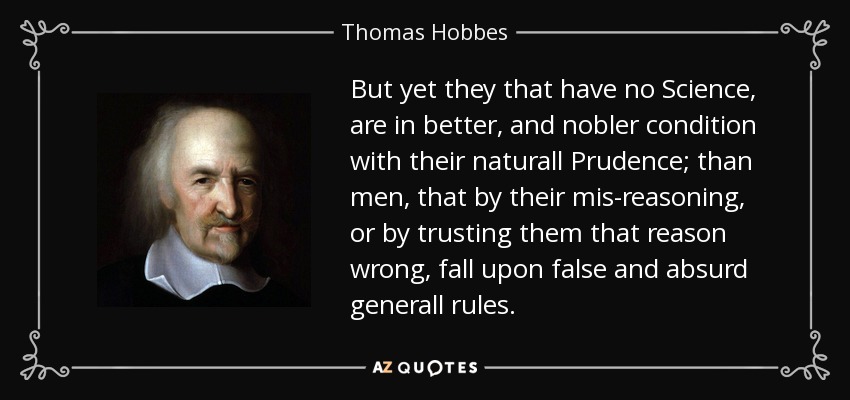 But yet they that have no Science , are in better, and nobler condition with their naturall Prudence; than men, that by their mis-reasoning, or by trusting them that reason wrong, fall upon false and absurd generall rules. - Thomas Hobbes