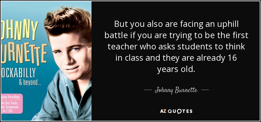 But you also are facing an uphill battle if you are trying to be the first teacher who asks students to think in class and they are already 16 years old. - Johnny Burnette