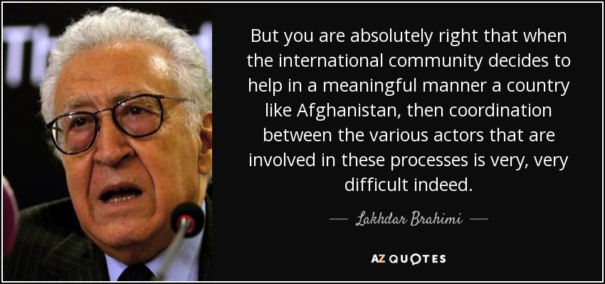 But you are absolutely right that when the international community decides to help in a meaningful manner a country like Afghanistan, then coordination between the various actors that are involved in these processes is very, very difficult indeed. - Lakhdar Brahimi