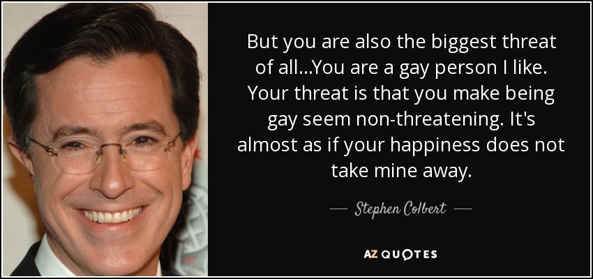 But you are also the biggest threat of all ...You are a gay person I like. Your threat is that you make being gay seem non-threatening. It's almost as if your happiness does not take mine away. - Stephen Colbert