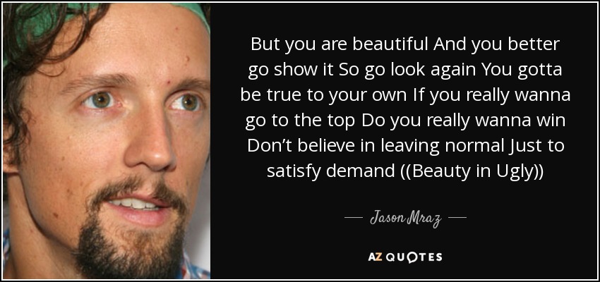 But you are beautiful And you better go show it So go look again You gotta be true to your own If you really wanna go to the top Do you really wanna win Don’t believe in leaving normal Just to satisfy demand ((Beauty in Ugly)) - Jason Mraz