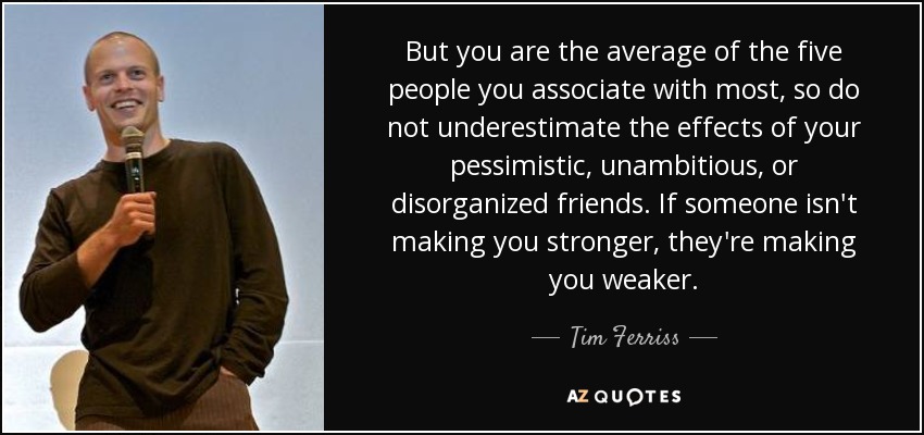 But you are the average of the five people you associate with most, so do not underestimate the effects of your pessimistic, unambitious, or disorganized friends. If someone isn't making you stronger, they're making you weaker. - Tim Ferriss