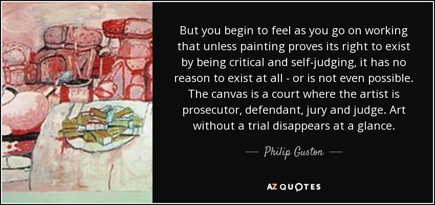 But you begin to feel as you go on working that unless painting proves its right to exist by being critical and self-judging, it has no reason to exist at all - or is not even possible. The canvas is a court where the artist is prosecutor, defendant, jury and judge. Art without a trial disappears at a glance. - Philip Guston